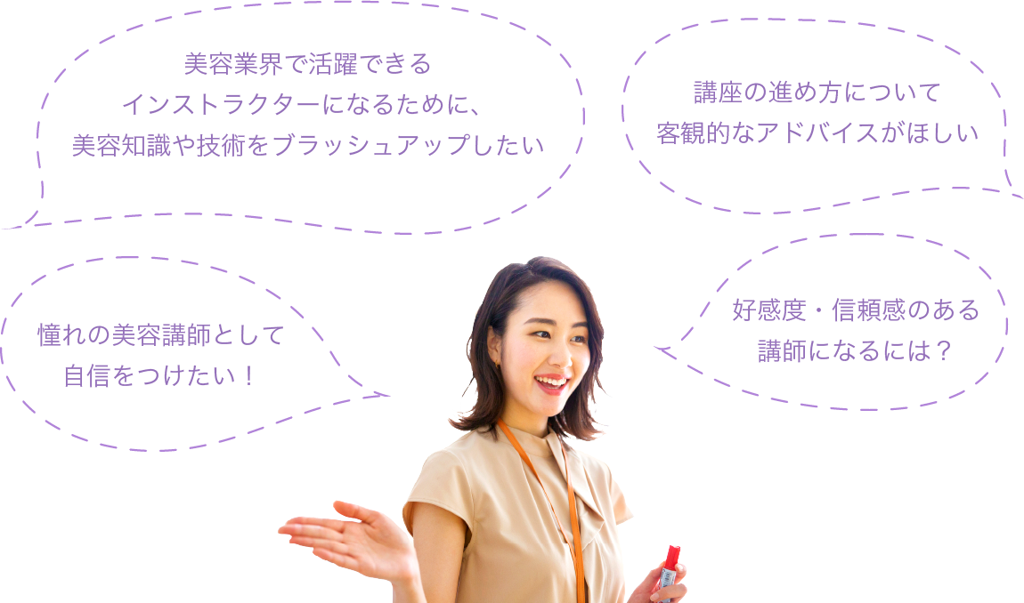 インストラクター資格を目指すための美容知識や技術をブラッシュアップしたい／講座の進め方について客観的なアドバイスがほしい／二次試験の勉強法がわからない／憧れの美容講師として自信をつけたい！／好感度・信頼感のある講師になるには？